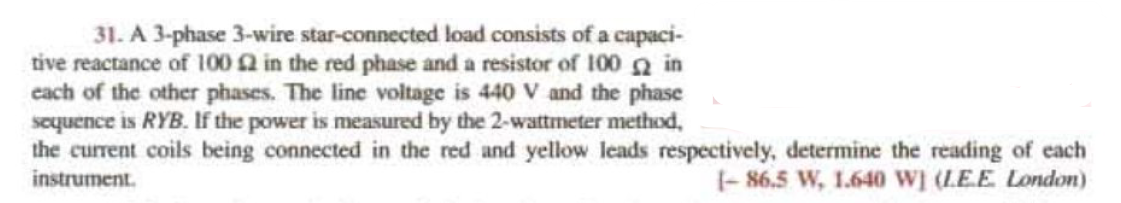 31. A 3-phase 3-wire star-connected load consists of a capaci-
tive reactance of 100 2 in the red phase and a resistor of 100 2 in
each of the other phases. The line voltage is 440 V and the phase
sequence is RYB. If the power is measured by the 2-wattmeter method,
the current coils being connected in the red and yellow leads respectively, determine the reading of each
instrument.
1-86.5 W, 1.640 W] (LE.E. London)