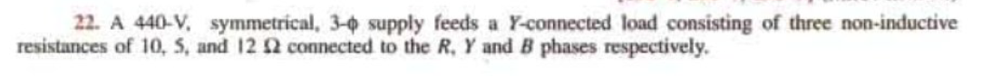 22. A 440-V, symmetrical, 3-0 supply feeds a Y-connected load consisting of three non-inductive
resistances of 10, 5, and 12 12 connected to the R, Y and B phases respectively.