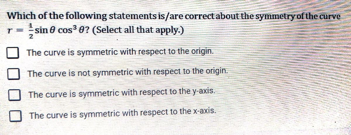 Which of the following statements is/are correct about the symmetry of the curve
sin 0 cos3 0? (Select all that apply.)
2.
The curve is symmetric with respect to the origin.
The curve is not symmetric with respect to the origin.
The curve is symmetric with respect to the y-axis.
The curve is symmetric with respect to the x-axis.
