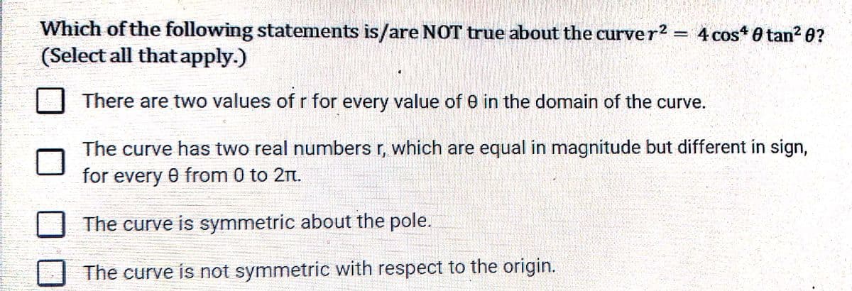 Which of the following statements is/are NOT true about the curver2 = 4 cos 0 tan? 0?
(Select all that apply.)
There are two values of r for every value of e in the domain of the curve.
The curve has two real numbers r, which are equal in magnitude but different in sign,
for every 0 from 0 to 21n.
The curve is symmetric about the pole.
The curve is not symmetric with respect to the origin.
