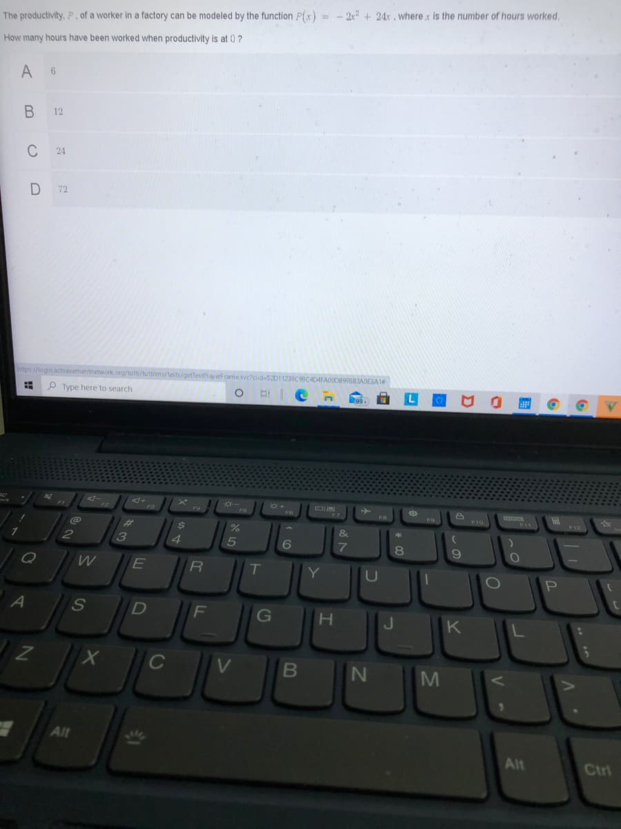 The productivity, P, of a worker in a factory can be modeled by the function P(x) = - 2x? + 24x , wherex is the number of hours worked.
How many hours have been worked when productivity is at 0 ?
12
C
24
72
https://login.achievementnetwork.org/tutti/tuttilms/tests/getTestPlay erFra
40E3A 1#
P Type here to search
F4
FO
F10
F11
F12
%23
&
4
T
Y
U
G
H.
K
Alt
Alt
Ctrl
