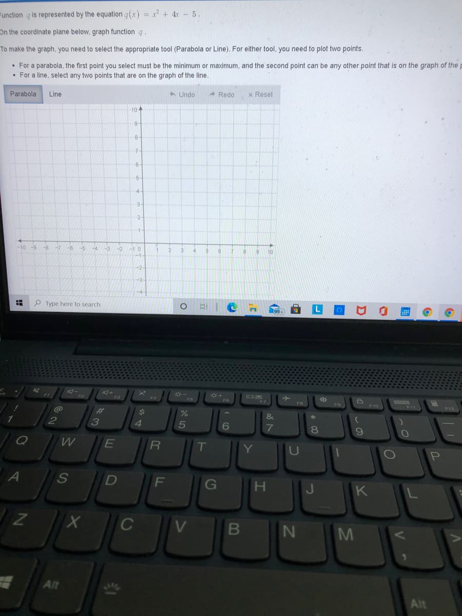 Function g is represented by the equation a(x) = x² + 4x - 5.
On the coordinate plane below, graph function g
To make the graph, you need to select the appropriate tool (Parabola or Line). For either tool, you need to plot two points.
• For a parabola, the first point you select must be the minimum or maximum, and the second point can be any other point that is on the graph.of the
• For a line, select any two points that are on the graph of the line.
6 Undo
A Redo
x Reset
Parabola
Line
10
7
3.
-10
-9
-6
-4
-3
-1 0
3.
4.
10
-2-
P Type here to search
-
+
F3
F4
F5
F6
F9
F11
@
%23
$4
1.
3
4.
8.
R
IT
Y
G
J
K
C
V
M
5.
Alt
Alt
