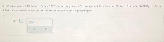 A buffer that contains 0.110 M acid, HY, and 0.207 M of its conjugate base, Y, has a pH of 8.98. What is the pH after 0,0018 mol of Ba(OH), is added to
0.340 L of this solution? Be sure your answer has the correct number of significant figures.
pH
0.8
x