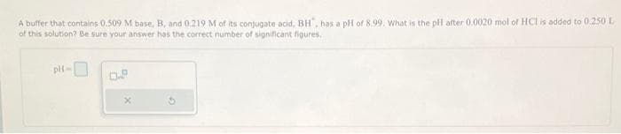 A buffer that contains 0.509 M base, B, and 0.219 M of its conjugate acid, BH, has a pH of 8.99. What is the pH after 0.0020 mol of HCl is added to 0.250 L
of this solution? Be sure your answer has the correct number of significant figures.
pH
G