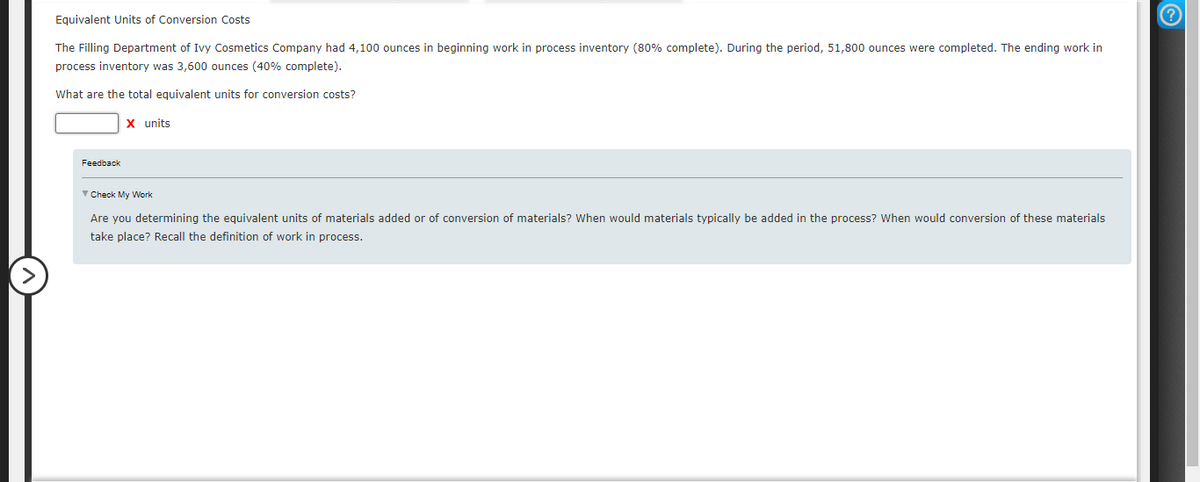 Equivalent Units of Conversion Costs
The Filling Department of Ivy Cosmetics Company had 4,100 ounces in beginning work in process inventory (80% complete). During the period, 51,800 ounces were completed. The ending work in
process inventory was 3,600 ounces (40% complete).
What are the total equivalent units for conversion costs?
Feedback
X units
Check My Work
Are you determining the equivalent units of materials added or of conversion of materials? When would materials typically be added in the process? When would conversion of these materials
take place? Recall the definition of work in process.