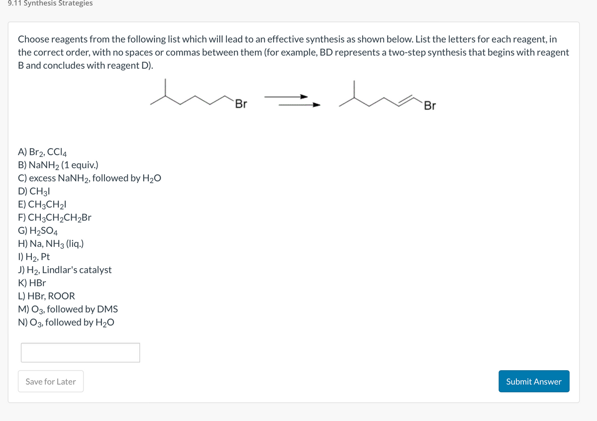 9.11 Synthesis Strategies
Choose reagents from the following list which will lead to an effective synthesis as shown below. List the letters for each reagent, in
the correct order, with no spaces or commas between them (for example, BD represents a two-step synthesis that begins with reagent
B and concludes with reagent D).
A) Br2, CCI4
B) NaNH2 (1 equiv.)
C) excess NaNH2, followed by H₂O
D) CH 31
E) CH3CH₂1
F) CH3CH₂CH₂Br
G) H₂SO4
H) Na, NH3 (liq.)
I) H₂, Pt
J) H₂, Lindlar's catalyst
K) HBr
L) HBr, ROOR
M) O3, followed by DMS
N) O3, followed by H₂O
Save for Later
Br
Br
Submit Answer