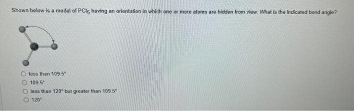 Shown below is a model of PCI, having an orientation in which one or more atoms are hidden from view. What is the indicated bond angle?
less than 109.5
109.5
O less than 120° but greater than 109.5
120