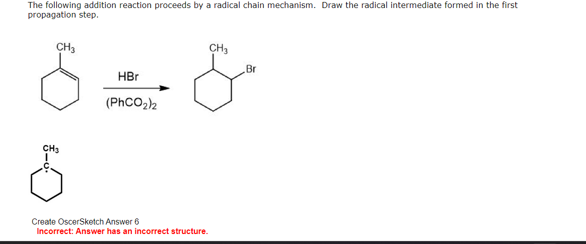 The following addition reaction proceeds by a radical chain mechanism. Draw the radical intermediate formed in the first
propagation step.
CH3
CH3
5
HBr
(PhCO2)2
Create OscerSketch Answer 6
Incorrect: Answer has an incorrect structure.
CH3
Br