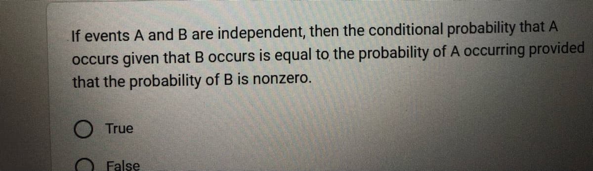 If events A and B are independent, then the conditional probability that A
occurs given that B occurs is equal to the probability of A occurring provided
that the probability of B is nonzero.
O True
False