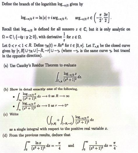 Define the branch of the logarithm log-/2 given by
Recall that log-/2 is defined for all nonzero z € C, but it is only analytic on
=C\ {-iy: y ≥ 0), with derivative for z EN.
z
Let 0 <r < 1< R. Define Yr(t) = Ret for t = [0, ]. Let TR be the closed curve
given by [r, R] UYRU[-R, -r] U-% (where -% is the same curve % but traced
in the opposite direction).
(a) Use Cauchy's Residue Theorem to evaluate
log-/22
Sar
(b) Show in detail exactly one of the following.
log-T/2z
(2² + 1)²
dz0 as R→∞
dz0 as r0+
●
log-/22= In |2|+i arg-/22, arg-/22 E
(c) Write
log-/22
(22 + 1)²
•La
DO In x
log-/22
(√ng + √(1-1-1) ) ( 2² + 1)² d
dz
as a single integral with respect to the positive real variable z.
(d) From the previous results, deduce that
and
5
2+1)²
(22
z € (-1,77).
dz.
π
dx = -
50%
1
(x² + 1)²
dx =