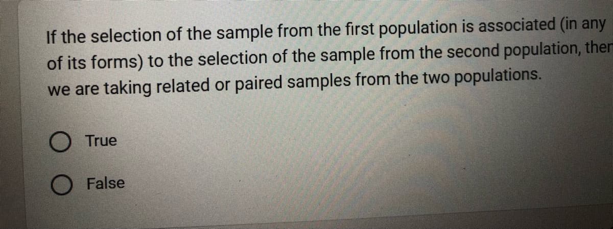 If the selection of the sample from the first population is associated (in any
of its forms) to the selection of the sample from the second population, ther
we are taking related or paired samples from the two populations.
O True
O False