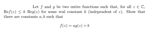 Let f and g be two entire functions such that, for all z e C,
Ref(2) < k Reg(2) for some real constant k (independent of z). Show that
there are constants a, b such that
f(2) = ag(z) + b
