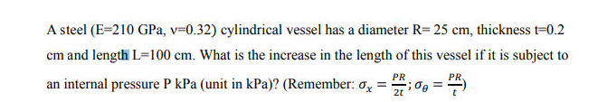 A steel (E=210 GPa, v=0.32) cylindrical vessel has a diameter R= 25 cm, thickness t=0.2
cm and length L=100 cm. What is the increase in the length of this vessel if it is subject to
PR
PR.
an internal pressure P kPa (unit in kPa)? (Remember: o, =
