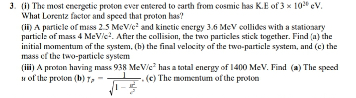 3. (i) The most energetic proton ever entered to earth from cosmic has K.E of 3 × 1020 eV.
What Lorentz factor and speed that proton has?
(ii) A particle of mass 2.5 MeV/c² and kinetic energy 3.6 MeV collides with a stationary
particle of mass 4 MeV/c². After the collision, the two particles stick together. Find (a) the
initial momentum of the system, (b) the final velocity of the two-particle system, and (c) the
mass of the two-particle system
(iii) A proton having mass 938 MeV/c² has a total energy of 1400 MeV. Find (a) The speed
u of the proton (b) Yp
(c) The momentum of the proton
