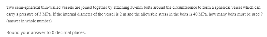 Two semi-spherical thin-walled vessels are joined together by attaching 30-mm bolts around the circumference to form a spherical vessel which can
carry a pressure of 3 MPa. If the internal diameter of the vessel is 2 m and the allowable stress in the bolts is 40 MPa, how many bolts must be used ?
(answer in whole number)
Round your answer to 0 decimal places.
