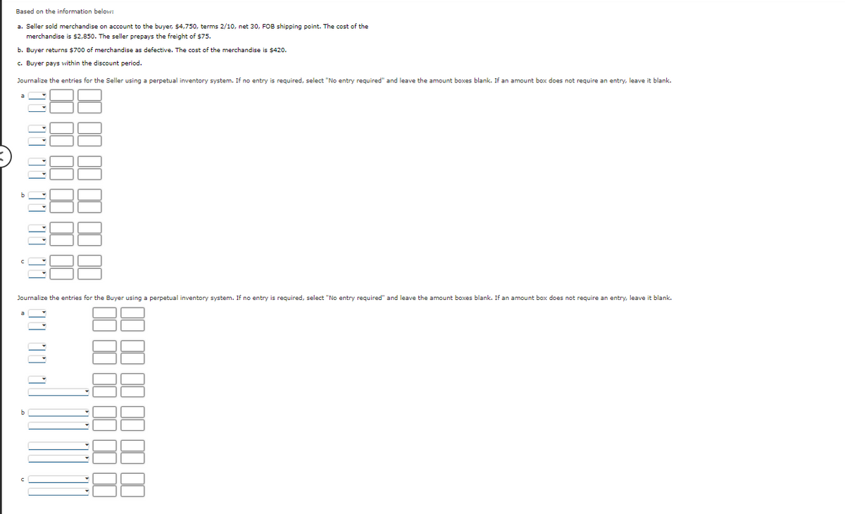 Based on the information below:
a. Seller sold merchandise on account to the buyer, $4,750, terms 2/10, net 30, FOB shipping point. The cost of the
merchandise is $2,850. The seller prepays the freight of $75.
b. Buyer returns $700 of merchandise as defective. The cost of the merchandise is $420.
c. Buyer pays within the discount period.
Journalize the entries for the Seller using a perpetual inventory system. If no entry is required, select "No entry required" and leave the amount boxes blank. If an amount box does not require an entry, leave it blank.
Journalize the entries for the Buyer using a perpetual inventory system. If no entry is required, select "No entry required" and leave the amount boxes blank. If an amount box does not require an entry, leave it blank.
b
11 11
