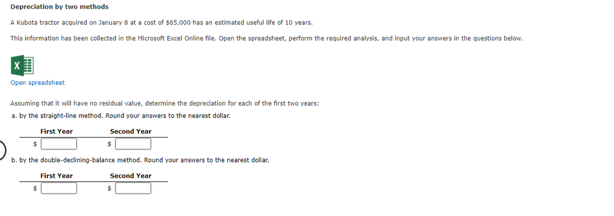 Depreciation by two methods
A Kubota tractor acquired on January 8 at a cost of $65,000 has an estimated useful life of 10 years.
This information has been collected in the Microsoft Excel Online file. Open the spreadsheet, perform the required analysis, and input your answers in the questions below.
Open spreadsheet
Assuming that it will have no residual value, determine the depreciation for each of the first two years:
a. by the straight-line method. Round your answers to the nearest dollar.
First Year
Second Year
b. by the double-declining-balance method. Round your answers to the nearest dollar.
First Year
Second Year
24
