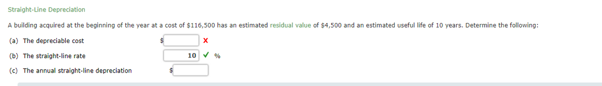 Straight-Line Depreciation
A building acquired at the beginning of the year at a cost of $116,500 has an estimated residual value of $4,500 and an estimated useful life of 10 years. Determine the following:
(a) The depreciable cost
(b) The straight-line rate
10 V %
(c) The annual straight-line depreciation
$
