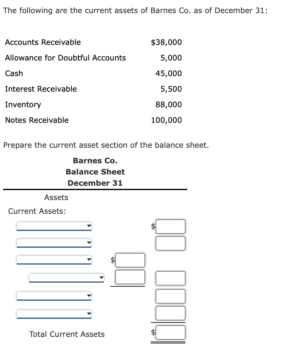 The following are the current assets of Barnes Co. as of December 31:
Accounts Receivable
$38,000
Allowance for Doubtful Accounts
5,000
Cash
45,000
Interest Receivable
5,500
Inventory
88,000
Notes Receivable
100,000
Prepare the current asset section of the balance sheet.
Barnes Co.
Balance Sheet
December 31
Assets
Current Assets:
Total Current Assets
%24
