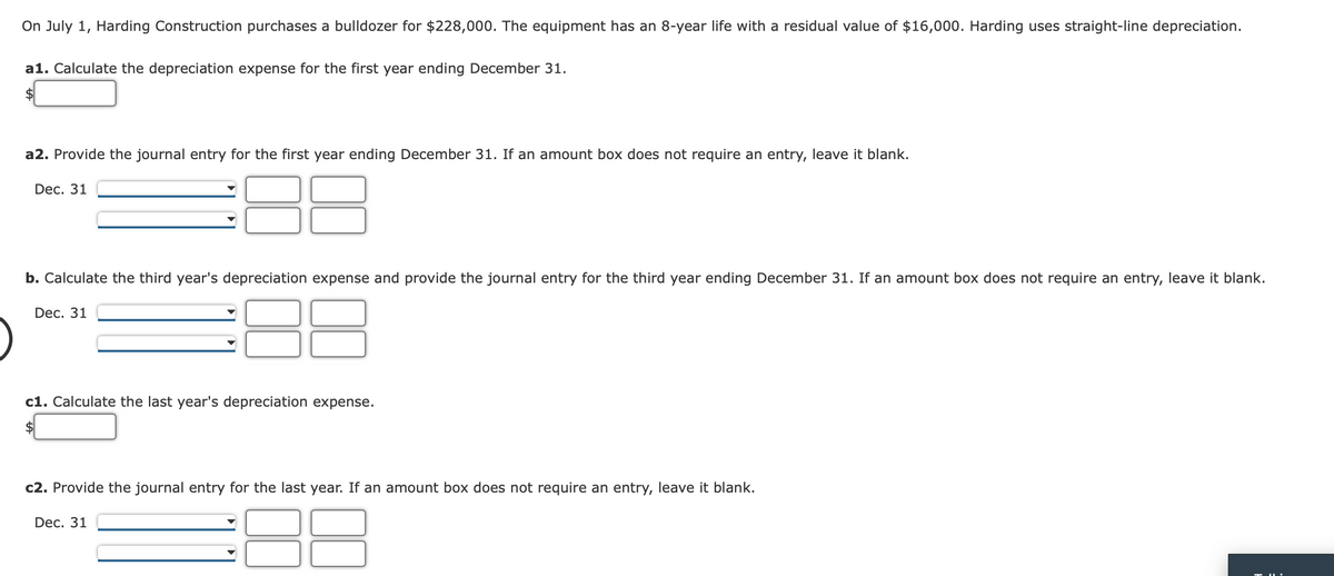 On July 1, Harding Construction purchases a bulldozer for $228,000. The equipment has an 8-year life with a residual value of $16,000. Harding uses straight-line depreciation.
a1. Calculate the depreciation expense for the first year ending December 31.
2$
a2. Provide the journal entry for the first year ending December 31. If an amount box does not require an entry, leave it blank.
Dec. 31
b. Calculate the third year's depreciation expense and provide the journal entry for the third year ending December 31. If an amount box does not require an entry, leave it blank.
Dec. 31
c1. Calculate the last year's depreciation expense.
2$
c2. Provide the journal entry for the last year. If an amount box does not require an entry, leave it blank.
Dec. 31
