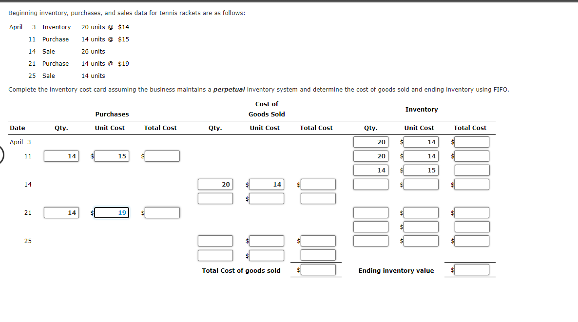 Beginning inventory, purchases, and sales data for tennis rackets are as follows:
April 3 Inventory
20 units @ $14
11 Purchase
14 units @ $15
14 Sale
26 units
21 Purchase
14 units @ $19
25 Sale
14 units
Complete the inventory cost card assuming the business maintains a perpetual inventory system and determine the cost of goods sold and ending inventory using FIFO.
Cost of
Inventory
Purchases
Goods Sold
Date
Qty.
Unit Cost
Total Cost
Qty.
Unit Cost
Total Cost
Qty.
Unit Cost
Total Cost
April 3
20
%24
14
11
14
15
20
$4
14
14
%24
$
15
14
20
14
$
21
14
19
24
%24
25
Total Cost of goods sold
Ending inventory value
