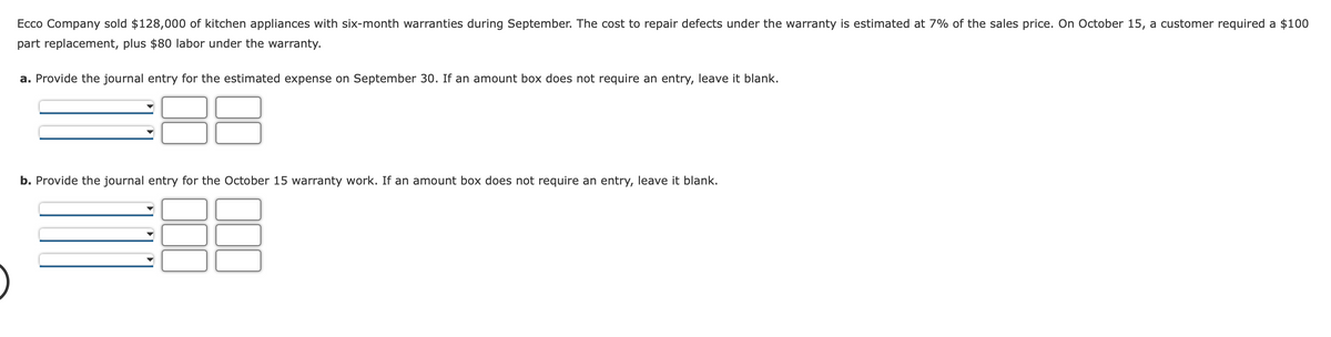 Ecco Company sold $128,000 of kitchen appliances with six-month warranties during September. The cost to repair defects under the warranty is estimated at 7% of the sales price. On October 15, a customer required a $100
part replacement, plus $80 labor under the warranty.
a. Provide the journal entry for the estimated expense on September 30. If an amount box does not require an entry, leave it blank.
b. Provide the journal entry for the October 15 warranty work. If an amount box does not require an entry, leave it blank.
