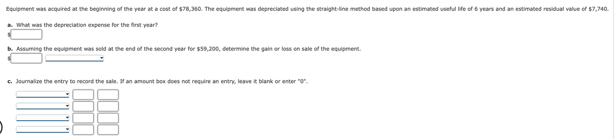 Equipment was acquired at the beginning of the year at a cost of $78,360. The equipment was depreciated using the straight-line method based upon an estimated useful life of 6 years and an estimated residual value of $7,740.
a. What was the depreciation expense for the first year?
b. Assuming the equipment was sold at the end of the second year for $59,200, determine the gain or loss on sale of the equipment.
c. Journalize the entry to record the sale. If an amount box does not require an entry, leave it blank or enter "0".
