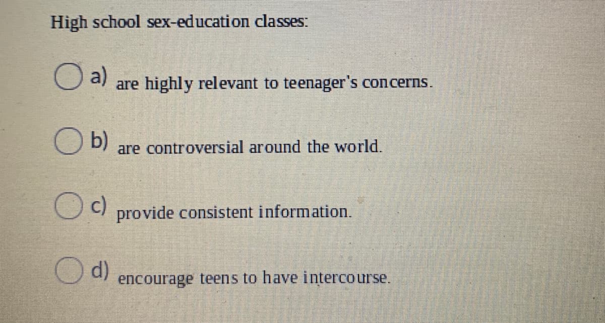 High school sex-education classes:
a)
are highly relevant to teenager's concerns.
b)
are controversial around the world.
c)
provide consistent information.
d)
encourage teens to have intercourse,
