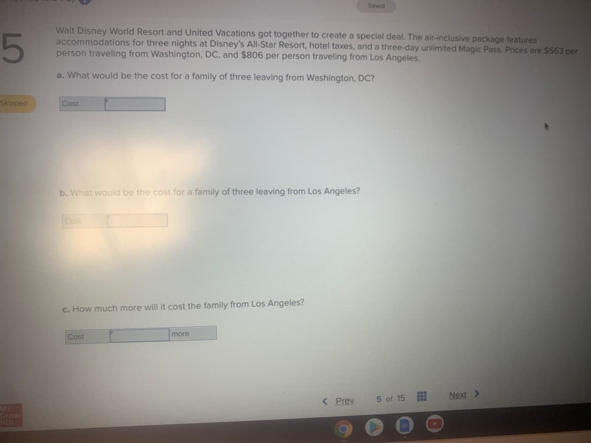 Saved
5
Walt Disney World Resort and United Vacations got together to create a special deal. The air-inclusive package features
accommodations for three nights at Disney's All-Star Resort, hotel taxes, and a three-day unlimited Magic Pass. Prices are $563 per
person traveling from Washington, DC, and $806 per person traveling from Los Angeles.
a. What would be the cost for a family of three leaving from Washington, DC?
Skipped
Cost
b. What would be the cost for a family of three leaving from Los Angeles?
Cost
c. How much more will it cost the family from Los Angeles?
more
Cost
5 of 15
Next >
< Prev
Mc
Graw
Hill
