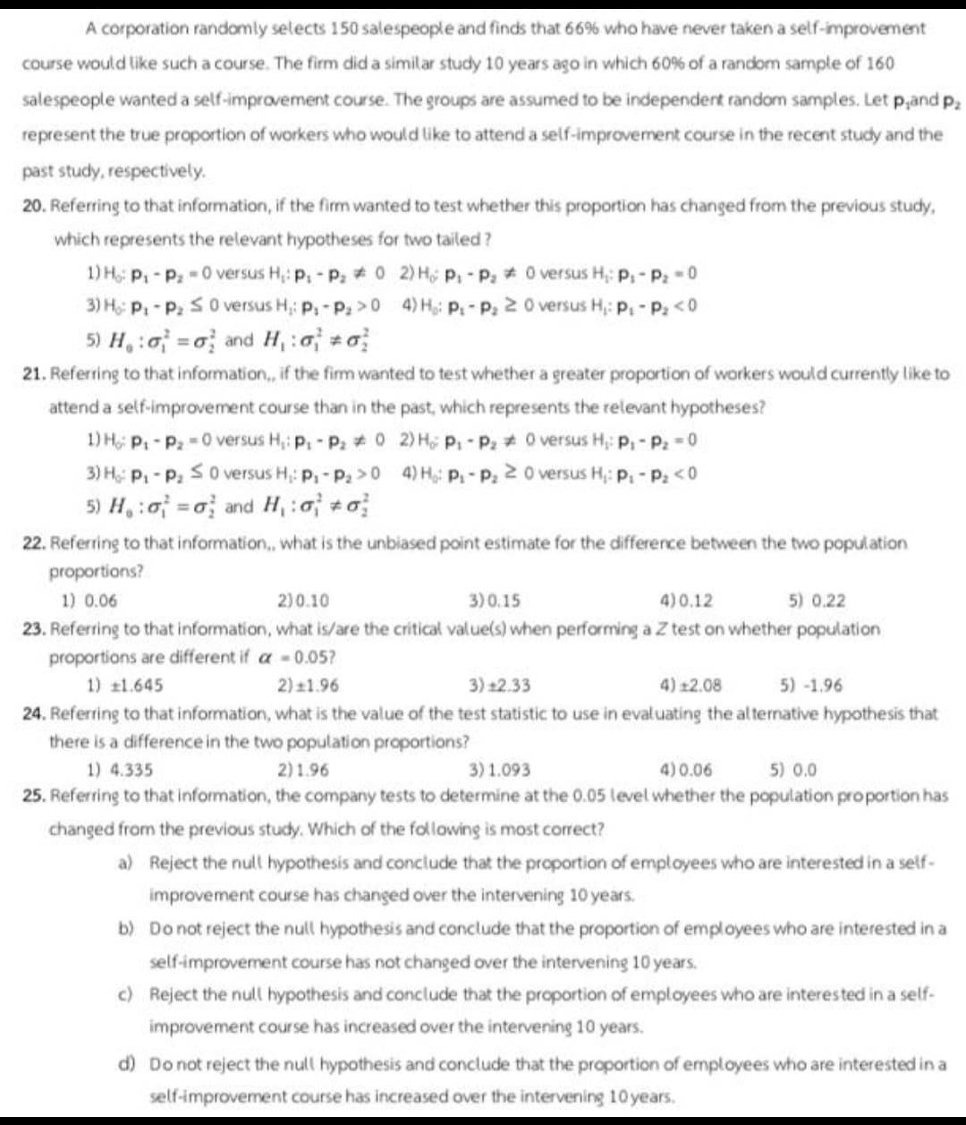 A corporation randomly selects 150 salespeople and finds that 66% who have never taken a self-improvement
course would like such a course. The firm did a similar study 10 years ago in which 60% of a random sample of 160
salespeople wanted a self-improvement course. The groups are assumed to be independent random samples. Let p,and p₂
represent the true proportion of workers who would like to attend a self-improvement course in the recent study and the
past study, respectively.
20. Referring to that information, if the firm wanted to test whether this proportion has changed from the previous study,
which represents the relevant hypotheses for two tailed?
1) H₂: P₁ - P₂ -0 versus H₂: p₁ - P₂02) Ho P₁ P₂0 versus H₂: P₁-P₂-0
3) Ho: P₁-P₂ S 0 versus H₁: P₁-P₂>04) H₁: P.-P₂ 20 versus H₁: p₁-P₂ <0
5) H₁:a =o and H₁:a #a
21. Referring to that information,, if the firm wanted to test whether a greater proportion of workers would currently like to
attend a self-improvement course than in the past, which represents the relevant hypotheses?
1) Ho: P₁ - P₂ =0 versus H₁: P: - P₂ 0 2) HP₁-P₂0 versus H₁: P₁-P₂ = 0
3) Ho: P₁ - P₂ S 0 versus H: P₁-P₂> 0 4) H: P₁ - P₂20 versus H₁: P₁ - P₂ <0
5) Hoo and H₁ : 0 +o
22. Referring to that information, what is the unbiased point estimate for the difference between the two population
proportions?
1) 0.06
2)0.10
3) 0.15
4)0.12
5) 0.22
23. Referring to that information, what is/are the critical value(s) when performing a Z test on whether population
proportions are different if a
= 0.05?
1) £1.645
2) 11.96
3) 12.33
4) £2.08
5) -1.96
24. Referring to that information, what is the value of the test statistic to use in evaluating the alternative hypothesis that
there is a difference in the two population proportions?
1) 4.335
2)1.96
3) 1.093
4) 0.06
5) 0.0
25. Referring to that information, the company tests to determine at the 0.05 level whether the population proportion has
changed from the previous study. Which of the following is most correct?
a) Reject the null hypothesis and conclude that the proportion of employees who are interested in a self-
improvement course has changed over the intervening 10 years.
b) Do not reject the null hypothesis and conclude that the proportion of employees who are interested in a
self-improvement course has not changed over the intervening 10 years.
c) Reject the null hypothesis and conclude that the proportion of employees who are interested in a self-
improvement course has increased over the intervening 10 years.
d) Do not reject the null hypothesis and conclude that the proportion of employees who are interested in a
self-improvement course has increased over the intervening 10 years.