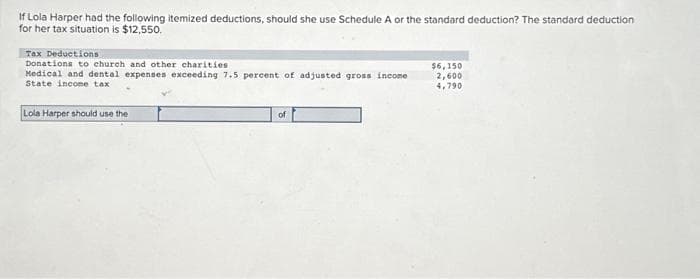 If Lola Harper had the following itemized deductions, should she use Schedule A or the standard deduction? The standard deduction
for her tax situation is $12,550.
Tax Deductions
Donations to church and other charities
Medical and dental expenses exceeding 7.5 percent of adjusted gross income
State income tax
Lola Harper should use the
of
$6,150
2,600
4,790