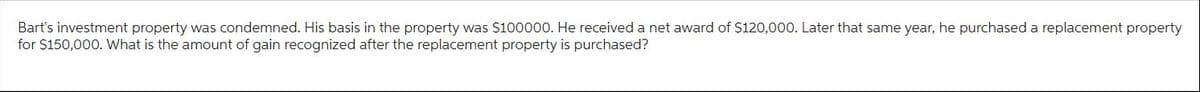 Bart's investment property was condemned. His basis in the property was $100000. He received a net award of $120,000. Later that same year, he purchased a replacement property
for $150,000. What is the amount of gain recognized after the replacement property is purchased?