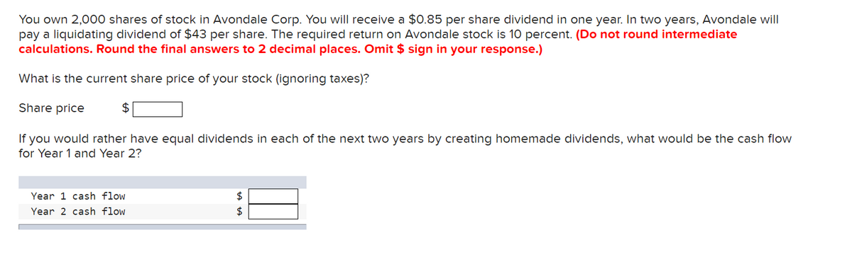 You own 2,000 shares of stock in Avondale Corp. You will receive a $0.85 per share dividend in one year. In two years, Avondale will
pay a liquidating dividend of $43 per share. The required return on Avondale stock is 10 percent. (Do not round intermediate
calculations. Round the final answers to 2 decimal places. Omit $ sign in your response.)
What is the current share price of your stock (ignoring taxes)?
Share price
If you would rather have equal dividends in each of the next two years by creating homemade dividends, what would be the cash flow
for Year 1 and Year 2?
$
Year 1 cash flow
Year 2 cash flow
$
$