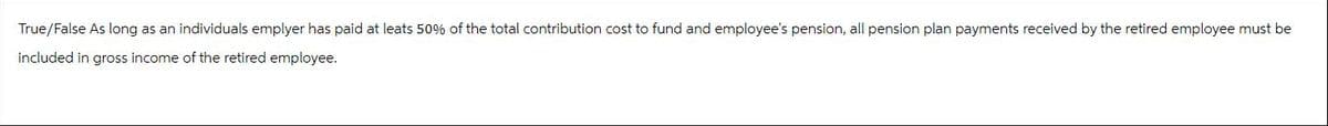 True/False As long as an individuals emplyer has paid at leats 50% of the total contribution cost to fund and employee's pension, all pension plan payments received by the retired employee must be
included in gross income of the retired employee.