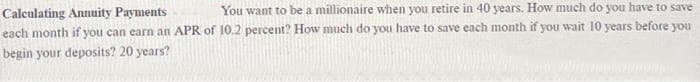 Calculating Annuity Payments
You want to be a millionaire when you retire in 40 years. How much do you have to save
each month if you can earn an APR of 10.2 percent? How much do you have to save each month if you wait 10 years before you
begin your deposits? 20 years?