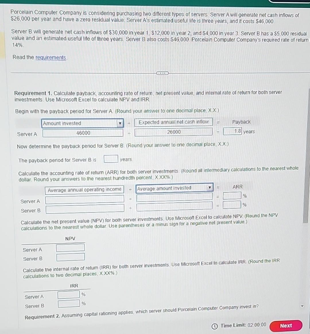 Porcelain Computer Company is considering purchasing two different types of servers. Server A will generate net cash inflows of
$26,000 per year and have a zero residual value. Server A's estimated useful life is three years, and it costs $46,000.
Server B will generate net cash inflows of $30,000 in year 1. $12,000 in year 2, and $4,000 in year 3. Server B has a $5,000 residual
value and an estimated useful life of three years. Server B also costs $46,000 Porcelain Computer Company's required rate of return
14%.
Read the requirements.
Requirement 1. Calculate payback, accounting rate of return, net present value, and internal rate of return for both server
investments. Use Microsoft Excel to calculate NPV and IRR
Begin with the payback period for Server A. (Round your answer to one decimal place, X.X.)
Amount invested
Expected annual net cash inflow
26000
Server A
Now determine the payback period for Server B. (Round your answer to one decimal place, X.X.)
The payback period for Server B is
Calculate the accounting rate of return (ARR) for both server investments (Round all intermediary calculations to the nearest whole
dollar. Round your answers to the nearest hundredth percent, X.XX%)
Average annual operating income
Average amount invested
Server A
Server B
Server A
Server B
46000
NPV
BELICH
Y 14
%
years.
%
Y
Calculate the net present value (NPV) for both server investments. Use Microsoft Excel to calculate NPV. (Round the NPV
calculations to the nearest whole dollar. Use parentheses or a minus sign for a negative net present value.)
Payback
1.8 years
ARR
%
%
Calculate the internal rate of return (IRR) for both server investments. Use Microsoft Excel to calculate IRR. (Round the IRR
calculations to two decimal places, X.XX%.)
IRR
Server A
Server B
Requirement 2. Assuming capital rationing applies, which server should Porcelain Computer Company invest in?
Time Limit: 02:00:00
Next