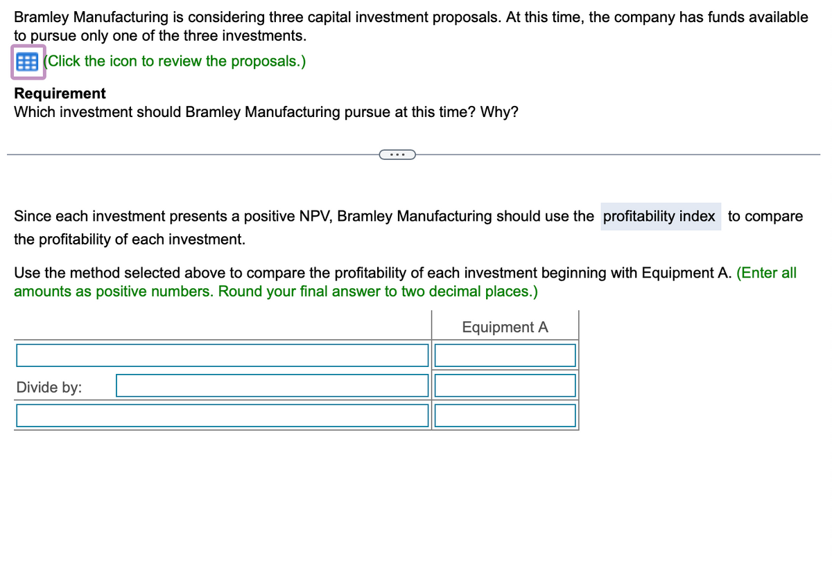 Bramley Manufacturing is considering three capital investment proposals. At this time, the company has funds available
to pursue only one of the three investments.
(Click the icon to review the proposals.)
Requirement
Which investment should Bramley Manufacturing pursue at this time? Why?
Since each investment presents a positive NPV, Bramley Manufacturing should use the profitability index to compare
the profitability of each investment.
Use the method selected above to compare the profitability of each investment beginning with Equipment A. (Enter all
amounts as positive numbers. Round your final answer to two decimal places.)
Equipment A
Divide by: