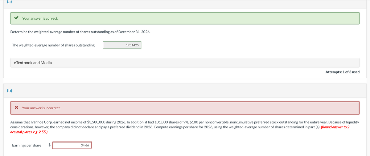 (a)
Your answer is correct.
Determine the weighted-average number of shares outstanding as of December 31, 2026.
(b)
The weighted-average number of shares outstanding
eTextbook and Media
X Your answer is incorrect.
Earnings per share
1751425
Assume that Ivanhoe Corp. earned net income of $3,500,000 during 2026. In addition, it had 101,000 shares of 9%, $100 par nonconvertible, noncumulative preferred stock outstanding for the entire year. Because of liquidity
considerations, however, the company did not declare and pay a preferred dividend in 2026. Compute earnings per share for 2026, using the weighted-average number of shares determined in part (a). (Round answer to 2
decimal places, e.g. 2.55.)
34.66
Attempts: 1 of 3 used