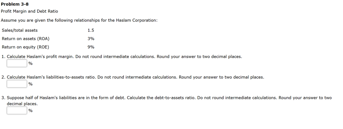 Problem 3-8
Profit Margin and Debt Ratio
Assume you are given the following relationships for the Haslam Corporation:
Sales/total assets
Return on assets (ROA)
Return on equity (ROE)
1.5
3%
9%
1. Calculate Haslam's profit margin. Do not round intermediate calculations. Round your answer to two decimal places.
%
2. Calculate Haslam's liabilities-to-assets ratio. Do not round intermediate calculations. Round your answer to two decimal places.
%
3. Suppose half of Haslam's liabilities are in the form of debt. Calculate the debt-to-assets ratio. Do not round intermediate calculations. Round your answer to two
decimal places.
%