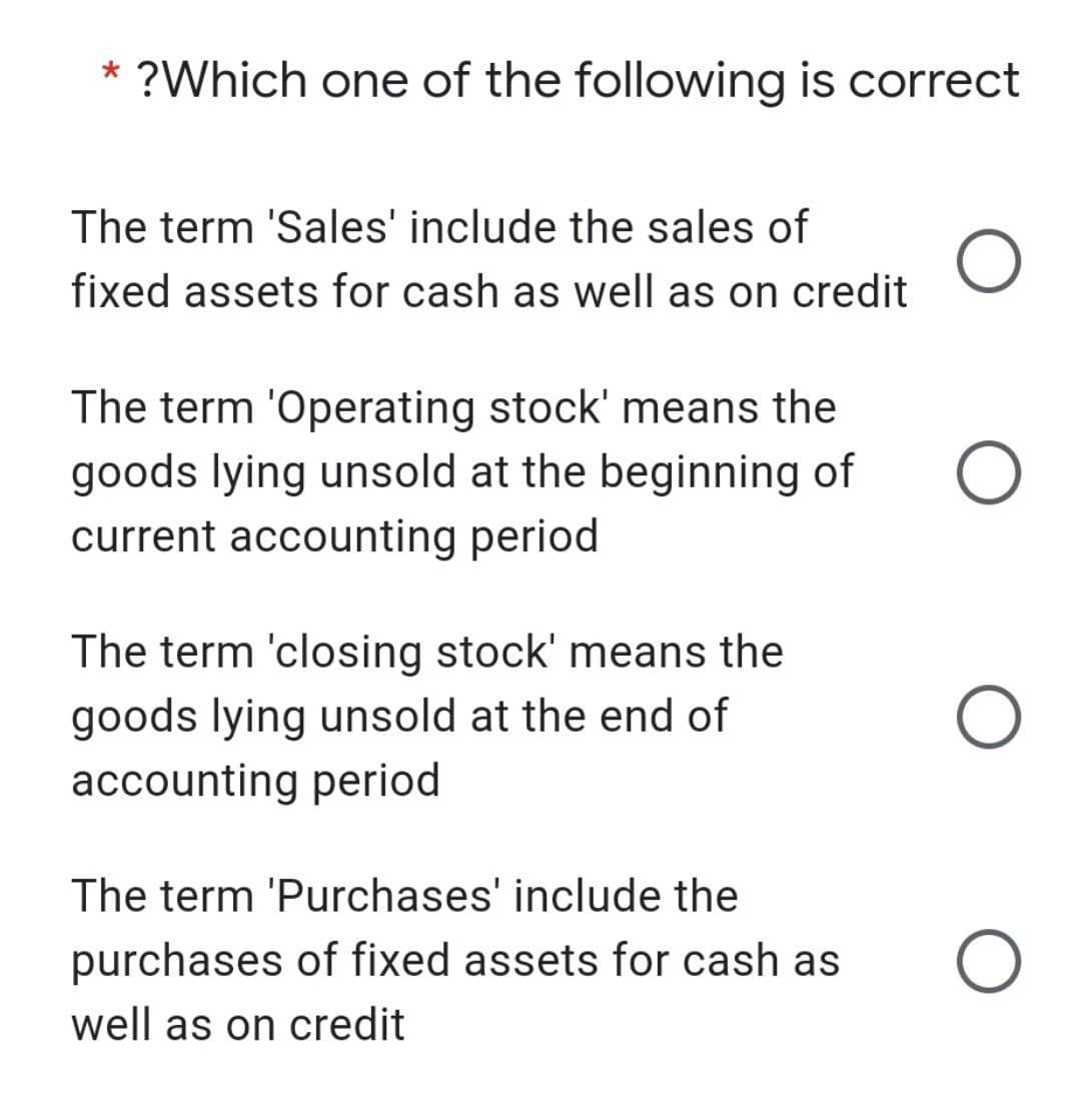 * ?Which one of the following is correct
The term 'Sales' include the sales of
fixed assets for cash as well as on credit
The term 'Operating stock' means the
goods lying unsold at the beginning of
current accounting period
The term 'closing stock' means the
goods lying unsold at the end of
accounting period
The term 'Purchases' include the
purchases of fixed assets for cash as
well as on credit
