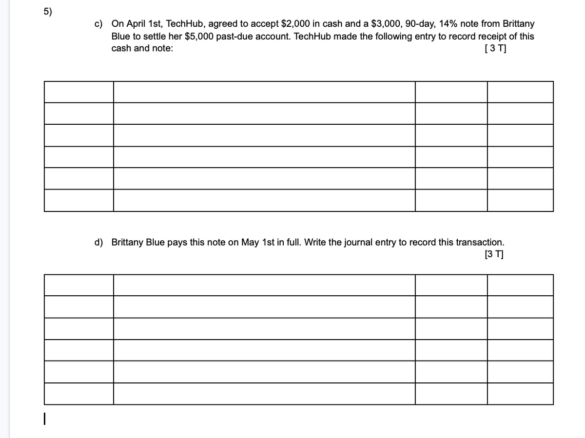 5)
c) On April 1st, TechHub, agreed to accept $2,000 in cash and a $3,000, 90-day, 14% note from Brittany
Blue to settle her $5,000 past-due account. TechHub made the following entry to record receipt of this
[3 T]
cash and note:
d) Brittany Blue pays this note on May 1st in full. Write the journal entry to record this transaction.
[3 T]
