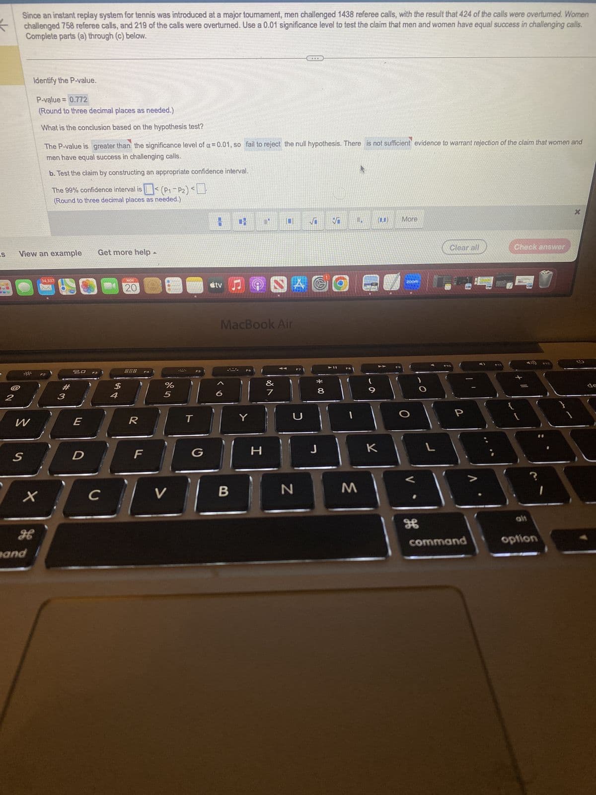 IS
2
Since an instant replay system for tennis was introduced at a major tournament, men challenged 1438 referee calls, with the result that 424 of the calls were overturned. Women
challenged 758 referee calls, and 219 of the calls were overturned. Use a 0.01 significance level to test the claim that men and women have equal success in challenging calls.
Complete parts (a) through (c) below.
30³
View an example
W
S
Identify the P-value.
P-value = 0.772
(Round to three decimal places as needed.)
What is the conclusion based on the hypothesis test?
X
H
and
The P-value is greater than the significance level of α = 0.01, so fail to reject the null hypothesis. There is not sufficient evidence to warrant rejection of the claim that women and
men have equal success in challenging calls.
b. Test the claim by constructing an appropriate confidence interval.
The 99% confidence interval is < (P₁-P2)<
(Round to three decimal places as needed.)
34,337
F2
#3
20
E
D
F3
Get more help
с
$
4
NOW
20
888
R
F4
F
A
%
5
V
T
F5
G
tv
1
B
1
MacBook Air
F6
Y
H
A
7
F7
5
N
THE
✓
Ies
*00
8
J
➤II
F8
M
9
(0,0) More
K
ZOOM
H
L
Clear all
F10
P
1
command
>
Check answer
{
[
alt
?
option
F12
1
X
de