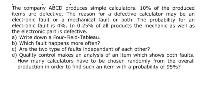 The company ABCD produces simple calculators. 10% of the produced
items are defective. The reason for a defective calculator may be an
electronic fault or a mechanical fault or both. The probability for an
electronic fault is 4%. In 0.25% of all products the mechanic as well as
the electronic part is defective.
a) Write down a Four-Field-Tableau.
b) Which fault happens more often?
c) Are the two type of faults independent of each other?
d) Quality control makes an analysis of an item which shows both faults.
How many calculators have to be chosen randomly from the overall
production in order to find such an item with a probability of 95%?
