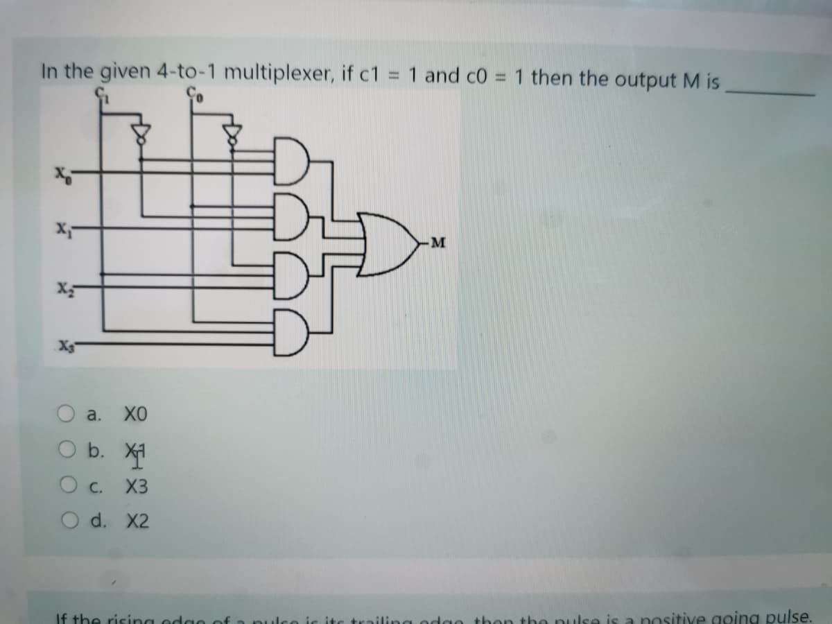 In the given 4-to-1 multiplexer, if c1 = 1 and c0 = 1 then the output M is
%3D
M
a.
XO
O b. X
O c.
X3
O d. X2
If the rising edgo of a nu
iling odgo then the nulse is a nositive going pulse.
