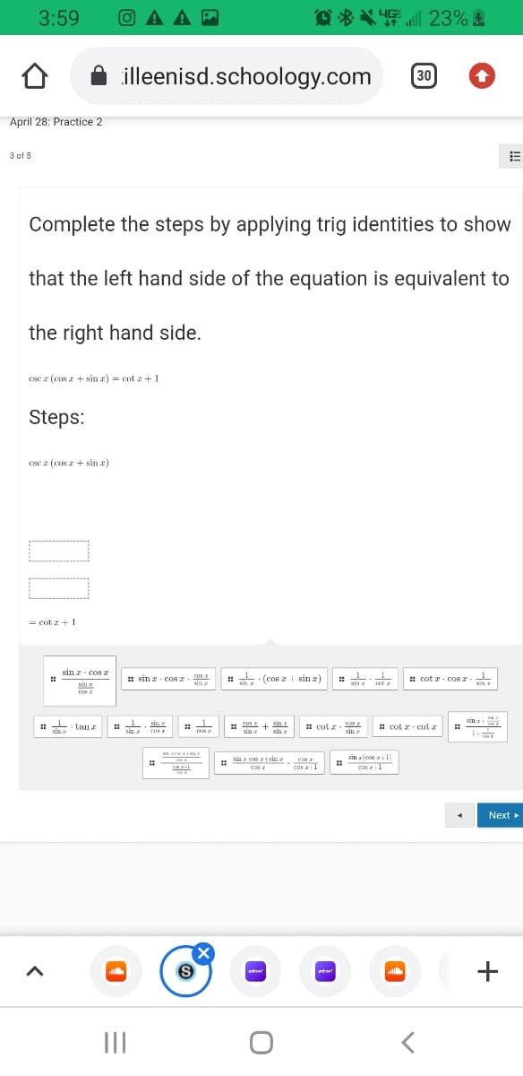 3:59
O A A
过为义插三 23% 團
illeenisd.schoology.com
30
April 28: Practice 2
3 of 5
Complete the steps by applying trig identities to show
that the left hand side of the equation is equivalent to
the right hand side.
csc z (cos r + sin æ) = cot z +1
Steps:
csc z (cos z + sin ar)
= cot x+1
sin z- cos a
# sin a cos . 03
: : (cos z + sin a)
: cot a. cos z-
::
sin a
sin
: . tanr
:: .
KII
: cot z
cos a
::
sin 'sin r
: cot a cot r
sin:
ens
sin r
1+
sin r cus +sin
z
sin a(cos1)
cos 1
CDS
cos 1
Next
II
+
