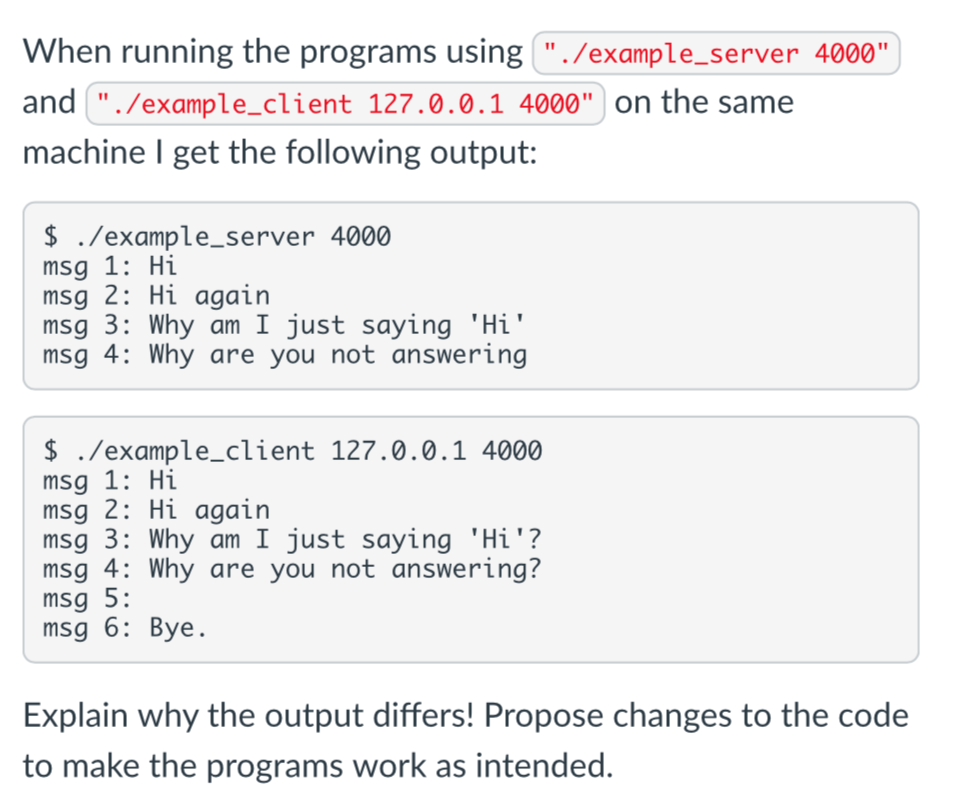 When running the programs using "./example_server 4000"
and "./example_client 127.0.0.1 4000" on the same
machine I get the following output:
$ ./example_server 4000
msg 1: Hi
msg 2: Hi again
msg 3: Why am I just saying 'Hi'
msg 4: Why are you not answering
$ ./example_client 127.0.0.1 4000
msg 1: Hi
msg 2: Hi again
msg 3: Why am I just saying 'Hi'?
msg 4: Why are you not answering?
msg 5:
msg 6: Bye.
Explain why the output differs! Propose changes to the code
to make the programs work as intended.
