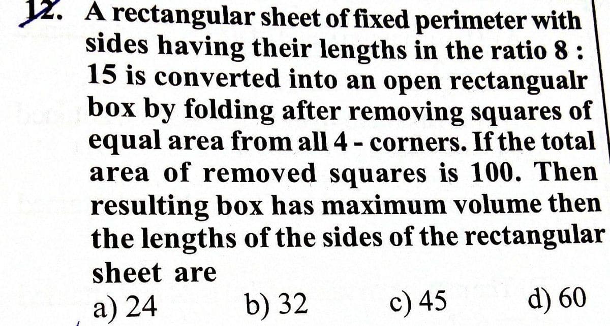 Jz. A rectangular sheet of fixed perimeter with
sides having their lengths in the ratio 8:
15 is converted into an open rectangualr
box by folding after removing squares
equal area from all 4- corners. If the total
area of removed squares is 100. Then
resulting box has maximum volume then
the lengths of the sides of the rectangular
sheet are
of
%3
a) 24
b) 32
c) 45
d) 60
