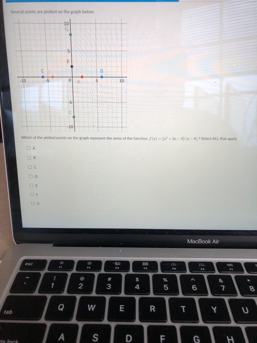 Several points are plotted on the graph below:
10
-5-
B
-10
-5
A
10
-5
-10
Which of the plotted points on the graph represent the zeros of the function, f (2) = (x² + 2x – 8) ( – 6) ? Select ALL that apply.
O A
O B
O C
O D
O E
O F
O G
МaсВook Air
esc
· 80
888
F1
F2
F3
F4
F5
F6
F7
!
@
2#
24
1
2
4
6.
8.
Q
W
T
tab
A
SD F G H
os lock
