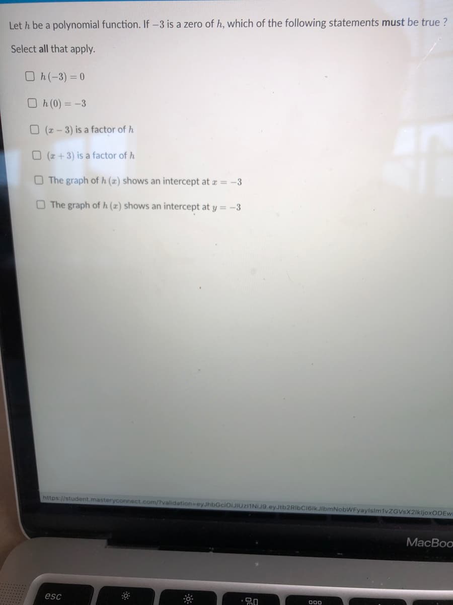 Let h be a polynomial function. If-3 is a zero of h, which of the following statements must be true ?
Select all that apply.
Oh(-3)= 0
Oh(0) = -3
O ( - 3) is a factor of h
O (+3) is a factor of h
O The graph of h (x) shows an intercept at a = -3
O The graph of h (x) shows an intercept at y = -3
https://student.masteryconnect.com/?validation=ey JhbGciOiJIUziINIJ9.eyJtb2RibCI6lkJIlbmNobWFyayisim1vZGVsX2lkljoxODEw
МMacBoo
esc
00
