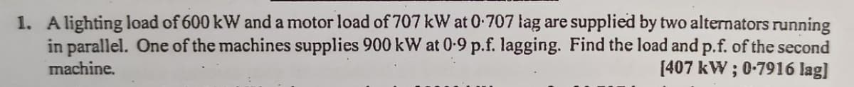 1. A lighting load of 600 kW and a motor load of 707 kW at 0.707 lag are supplied by two alternators running
in parallel. One of the machines supplies 900 kW at 0-9 p.f. lagging. Find the load and p.f. of the second
machine.
[407 kW; 0-7916 lag]